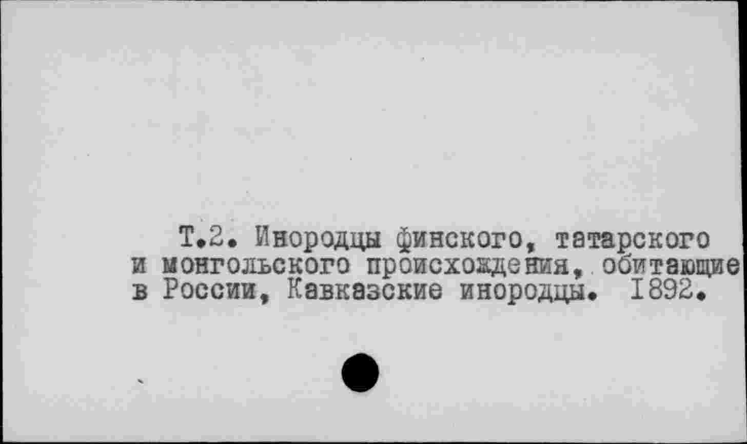 ﻿Т.2. Инородцы финского, татарского и монгольского происхождения, обитающие в России, Кавказские инородцы. 1892.